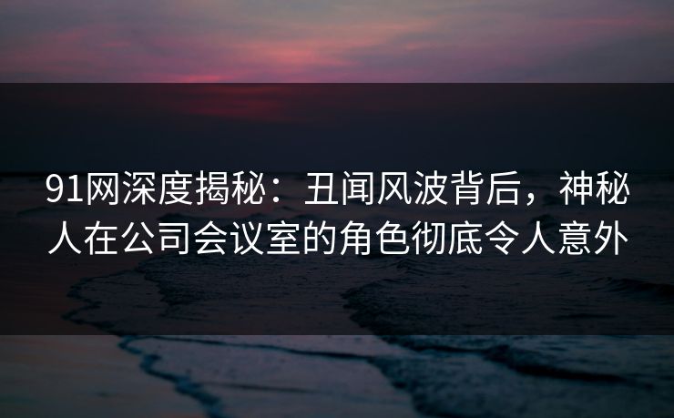 91网深度揭秘：丑闻风波背后，神秘人在公司会议室的角色彻底令人意外