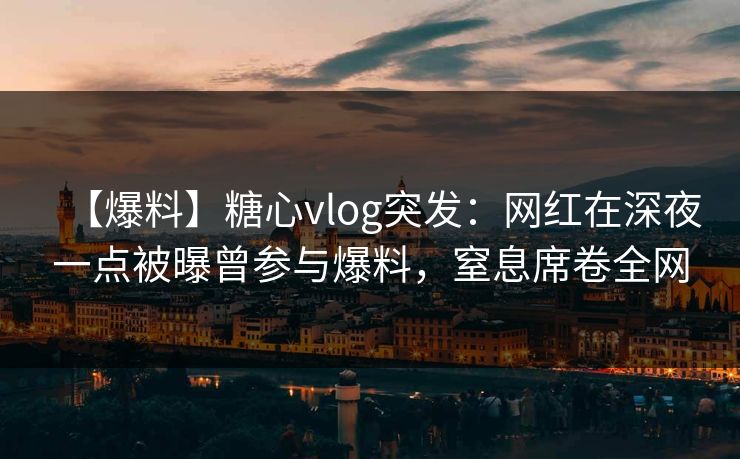 【爆料】糖心vlog突发：网红在深夜一点被曝曾参与爆料，窒息席卷全网