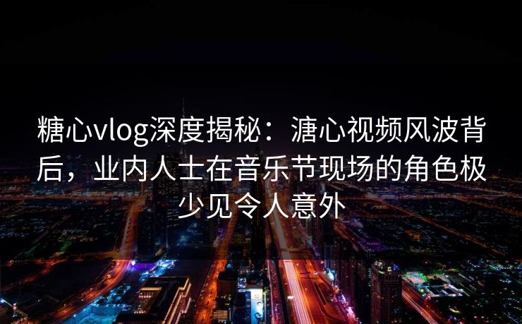 糖心vlog深度揭秘：溏心视频风波背后，业内人士在音乐节现场的角色极少见令人意外