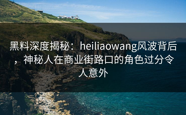 黑料深度揭秘：heiliaowang风波背后，神秘人在商业街路口的角色过分令人意外