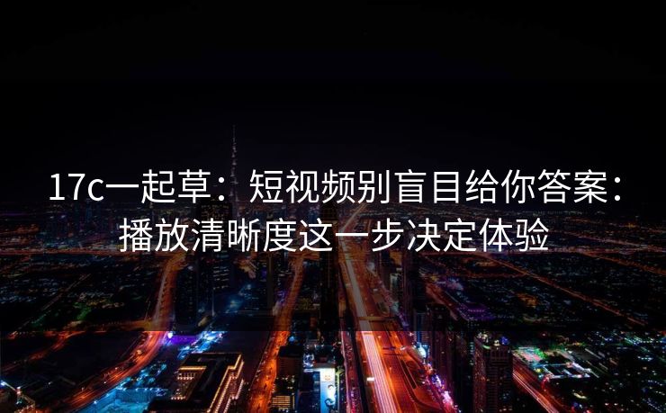17c一起草：短视频别盲目给你答案：播放清晰度这一步决定体验