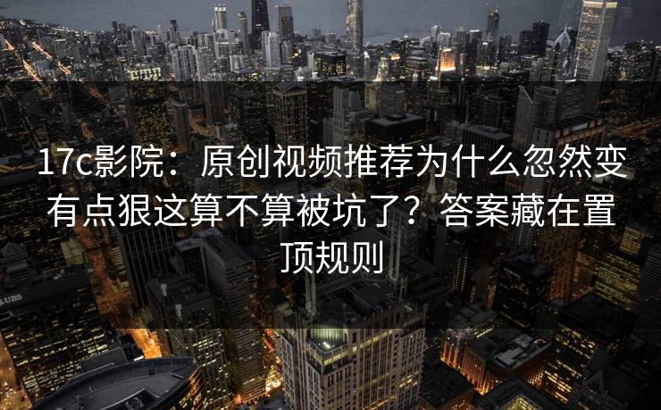 17c影院：原创视频推荐为什么忽然变有点狠这算不算被坑了？答案藏在置顶规则